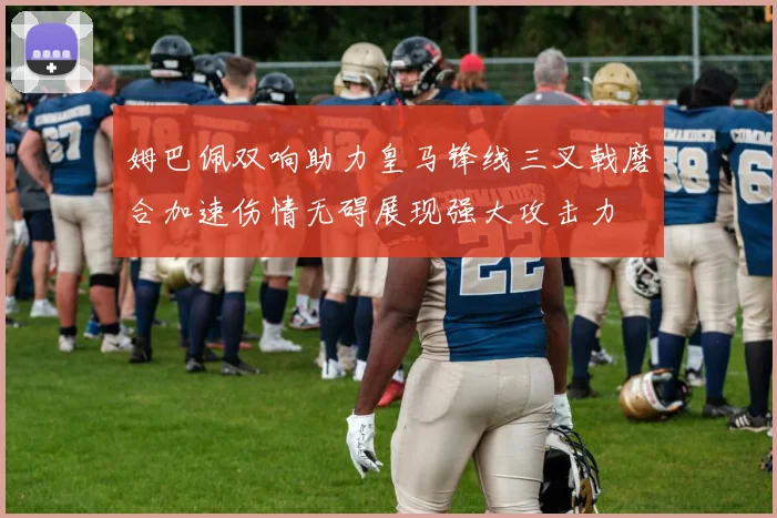 姆巴佩双响助力皇马锋线三叉戟磨合加速伤情无碍展现强大攻击力