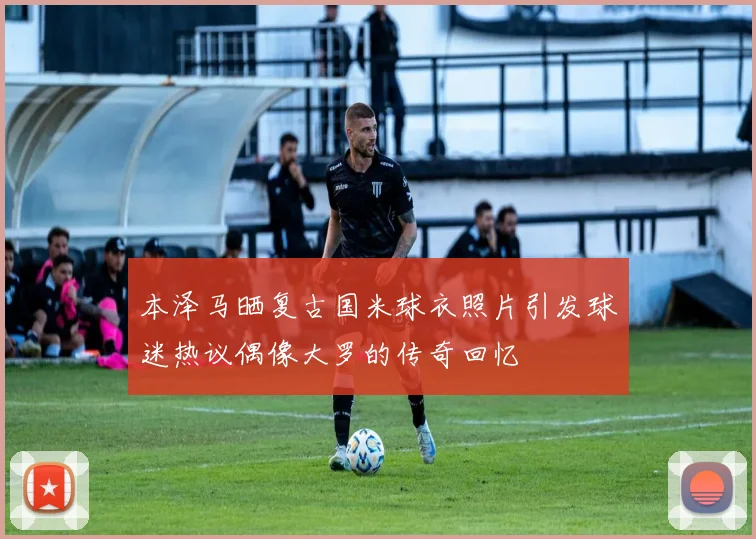 本泽马晒复古国米球衣照片引发球迷热议偶像大罗的传奇回忆