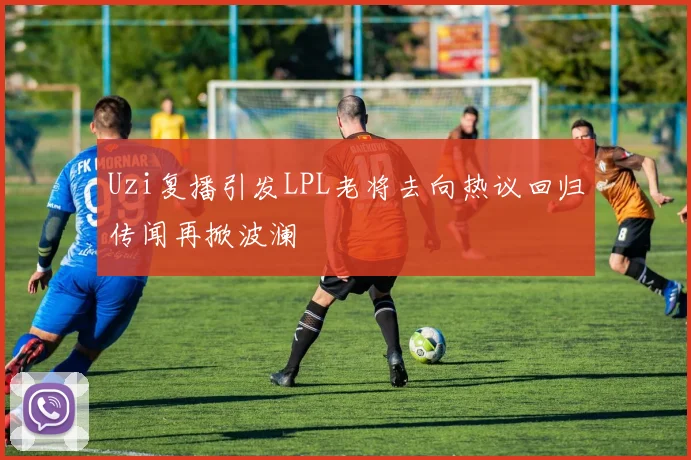 Uzi复播引发LPL老将去向热议回归传闻再掀波澜