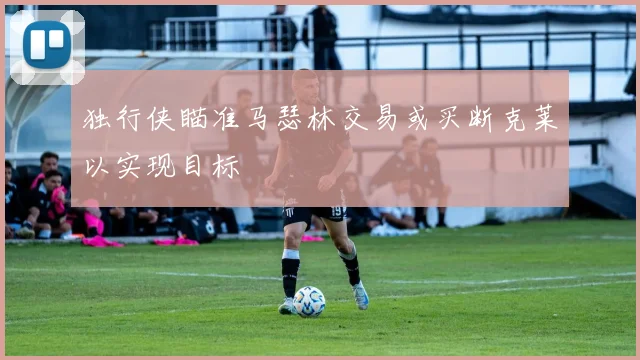 独行侠瞄准马瑟林交易或买断克莱以实现目标