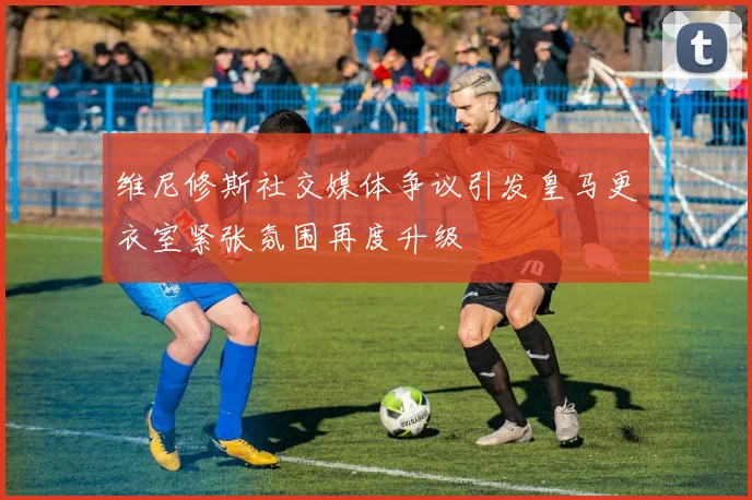 维尼修斯社交媒体争议引发皇马更衣室紧张氛围再度升级