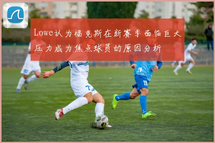 Lowe认为福克斯在新赛季面临巨大压力成为焦点球员的原因分析