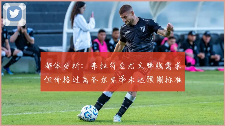 都体分析：弗拉符合尤文锋线需求但价格过高齐尔克泽未达预期标准