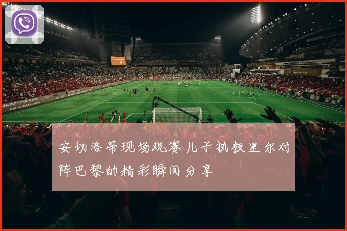 安切洛蒂现场观赛儿子执教里尔对阵巴黎的精彩瞬间分享
