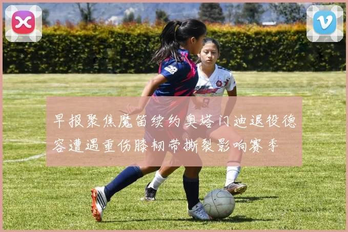早报聚焦魔笛续约奥塔门迪退役德容遭遇重伤膝韧带撕裂影响赛季