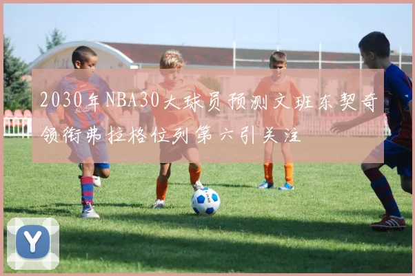 2030年NBA30大球员预测文班东契奇领衔弗拉格位列第六引关注