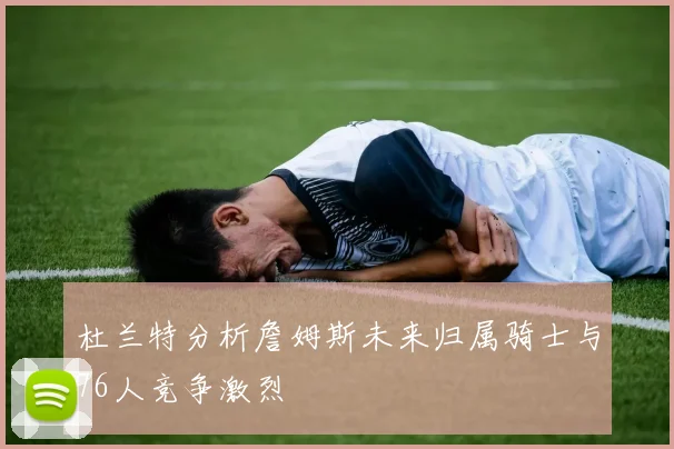 杜兰特分析詹姆斯未来归属骑士与76人竞争激烈
